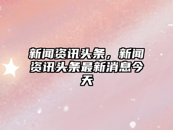 新聞資訊頭條，新聞資訊頭條最新消息今天