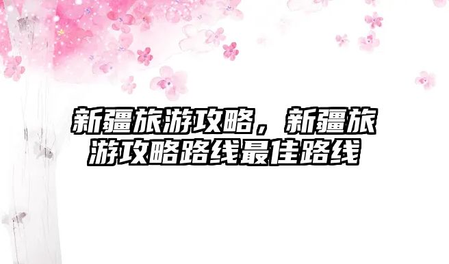 新疆旅游攻略，新疆旅游攻略路線最佳路線