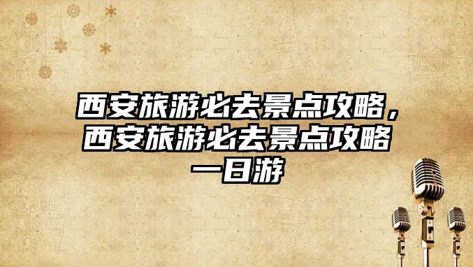 西安旅游必去景點(diǎn)攻略，西安旅游必去景點(diǎn)攻略一日游
