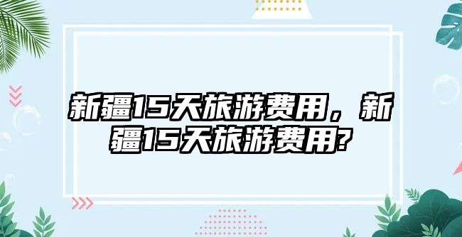 新疆15天旅游費(fèi)用，新疆15天旅游費(fèi)用?