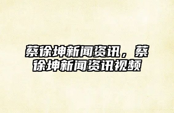 蔡徐坤新聞資訊，蔡徐坤新聞資訊視頻