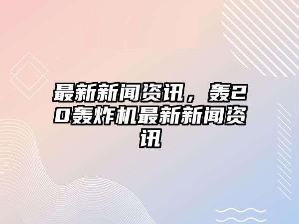 最新新聞資訊，轟20轟炸機最新新聞資訊