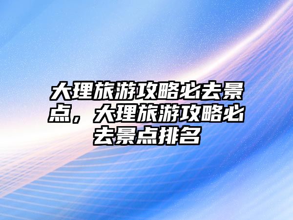 大理旅游攻略必去景點(diǎn)，大理旅游攻略必去景點(diǎn)排名