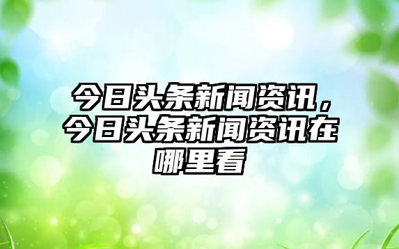 今日頭條新聞資訊，今日頭條新聞資訊在哪里看
