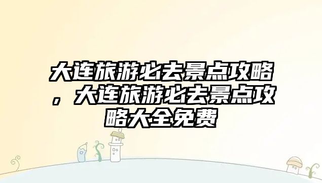 大連旅游必去景點攻略，大連旅游必去景點攻略大全免費