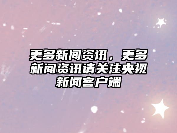 更多新聞資訊，更多新聞資訊請關注央視新聞客戶端