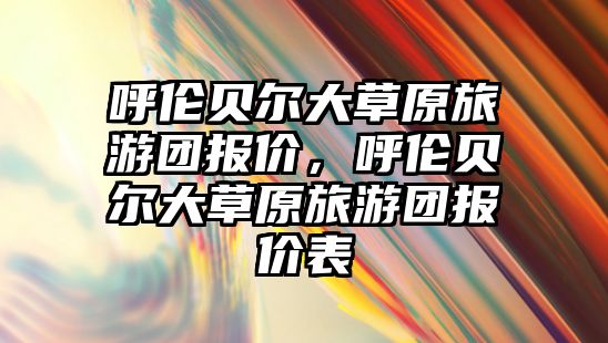 呼倫貝爾大草原旅游團報價，呼倫貝爾大草原旅游團報價表