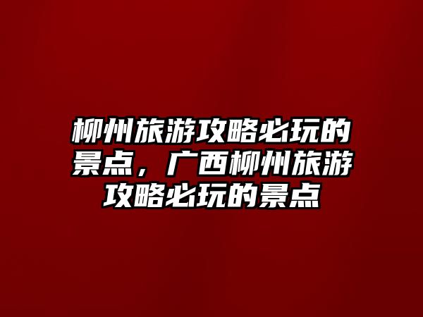 柳州旅游攻略必玩的景點，廣西柳州旅游攻略必玩的景點