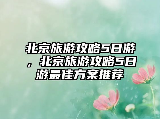 北京旅游攻略5日游，北京旅游攻略5日游最佳方案推薦