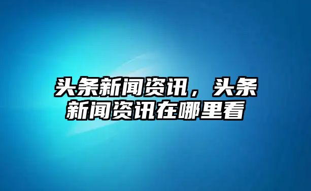 頭條新聞資訊，頭條新聞資訊在哪里看
