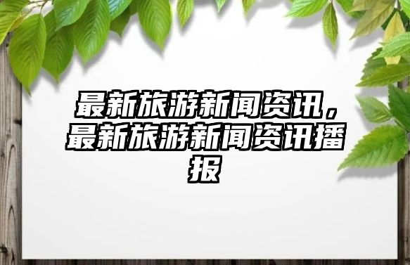 最新旅游新聞資訊，最新旅游新聞資訊播報