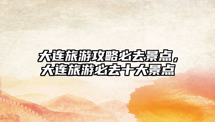 大連旅游攻略必去景點，大連旅游必去十大景點