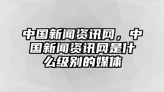 中國新聞資訊網(wǎng)，中國新聞資訊網(wǎng)是什么級別的媒體