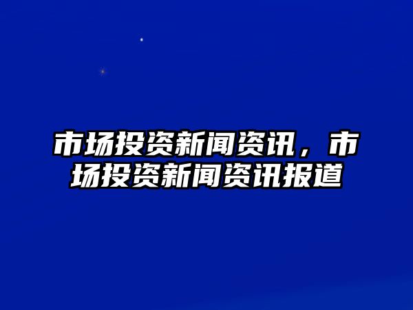 市場投資新聞資訊，市場投資新聞資訊報道