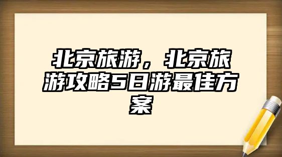 北京旅游，北京旅游攻略5日游最佳方案