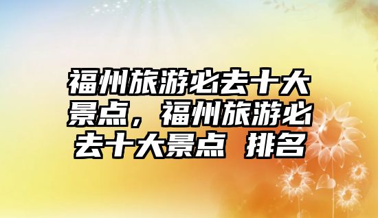 福州旅游必去十大景點，福州旅游必去十大景點 排名
