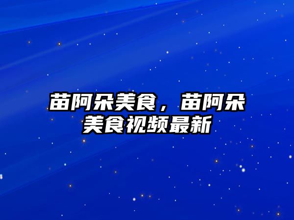 苗阿朵美食，苗阿朵美食視頻最新