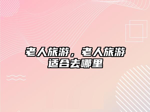 老人旅游，老人旅游適合去哪里