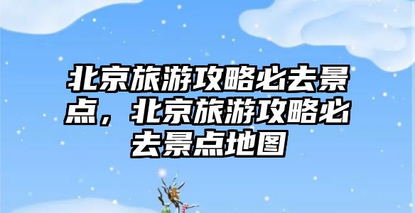 北京旅游攻略必去景點，北京旅游攻略必去景點地圖