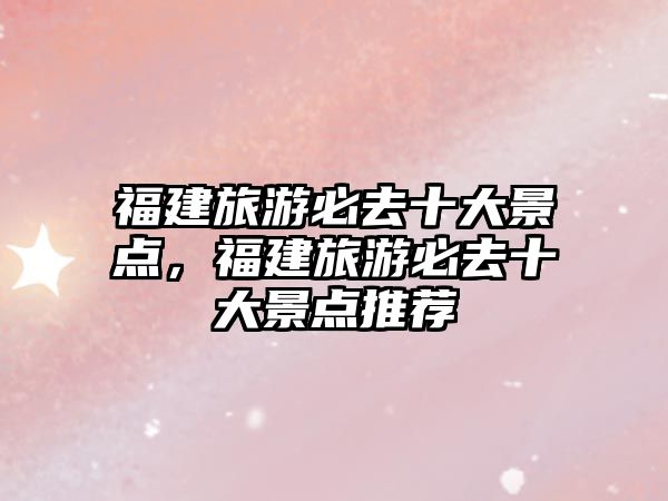 福建旅游必去十大景點，福建旅游必去十大景點推薦