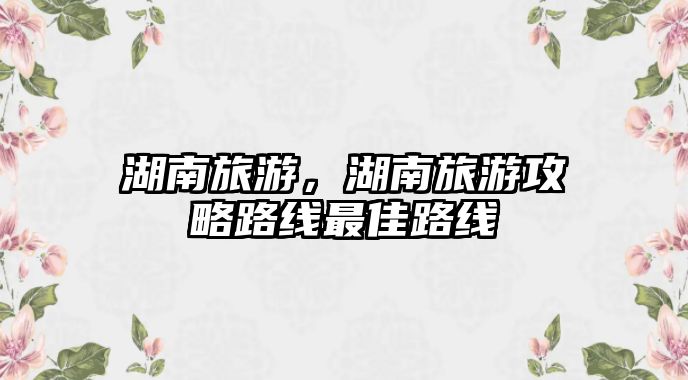 湖南旅游，湖南旅游攻略路線最佳路線