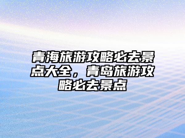 青海旅游攻略必去景點大全，青島旅游攻略必去景點