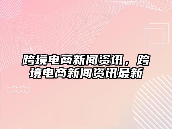 跨境電商新聞資訊，跨境電商新聞資訊最新