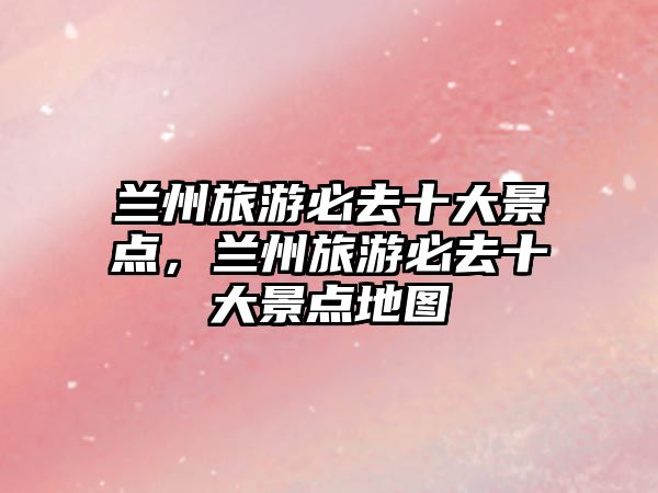 蘭州旅游必去十大景點，蘭州旅游必去十大景點地圖