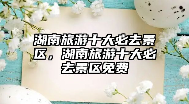 湖南旅游十大必去景區(qū)，湖南旅游十大必去景區(qū)免費
