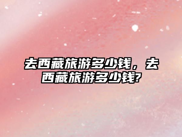 去西藏旅游多少錢，去西藏旅游多少錢?