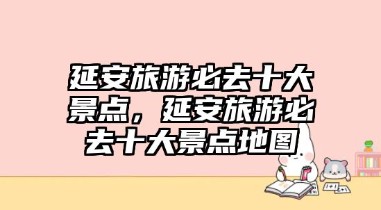 延安旅游必去十大景點，延安旅游必去十大景點地圖