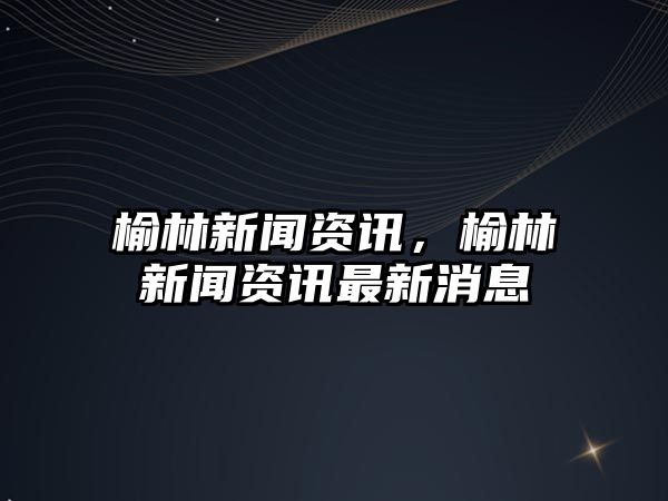 榆林新聞資訊，榆林新聞資訊最新消息