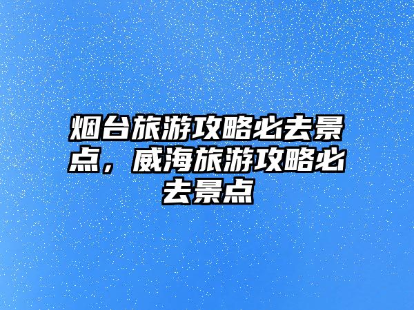 煙臺旅游攻略必去景點，威海旅游攻略必去景點
