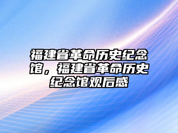 福建省革命歷史紀念館，福建省革命歷史紀念館觀后感