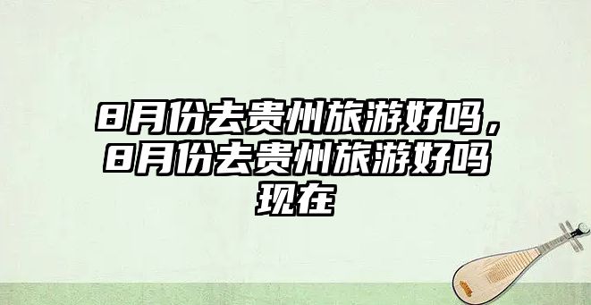 8月份去貴州旅游好嗎，8月份去貴州旅游好嗎現在