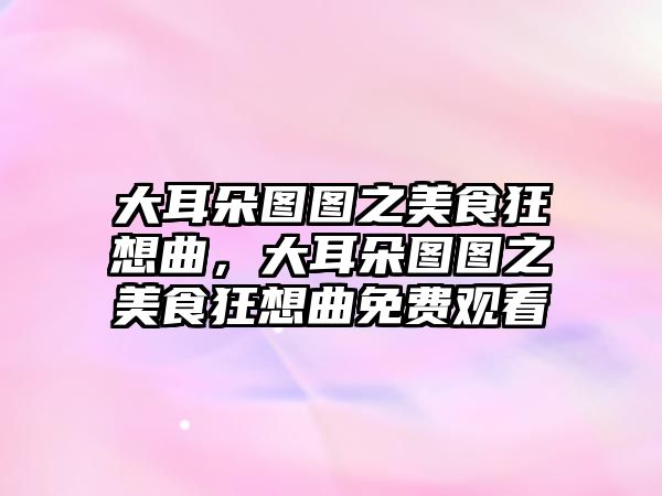 大耳朵圖圖之美食狂想曲，大耳朵圖圖之美食狂想曲免費觀看