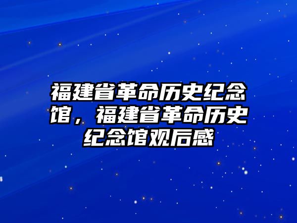 福建省革命歷史紀念館，福建省革命歷史紀念館觀后感