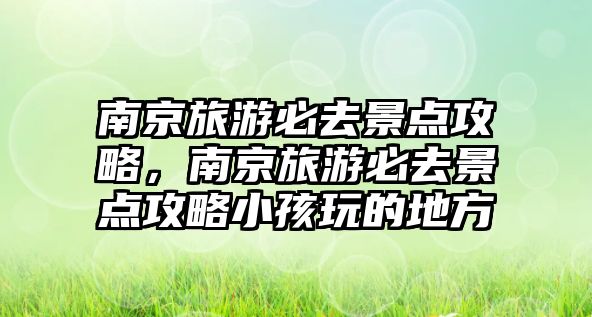 南京旅游必去景點(diǎn)攻略，南京旅游必去景點(diǎn)攻略小孩玩的地方