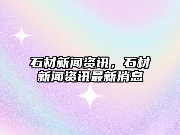 石材新聞資訊，石材新聞資訊最新消息