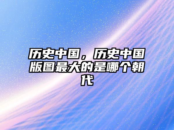 歷史中國，歷史中國版圖最大的是哪個朝代