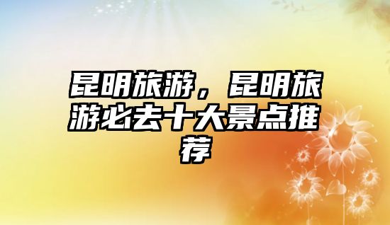 昆明旅游，昆明旅游必去十大景點推薦