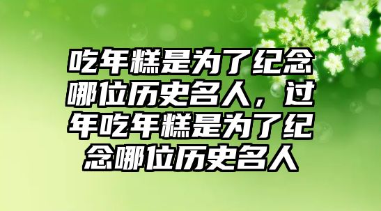 吃年糕是為了紀(jì)念哪位歷史名人，過(guò)年吃年糕是為了紀(jì)念哪位歷史名人