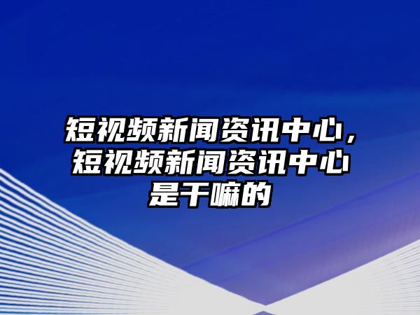 短視頻新聞資訊中心，短視頻新聞資訊中心是干嘛的