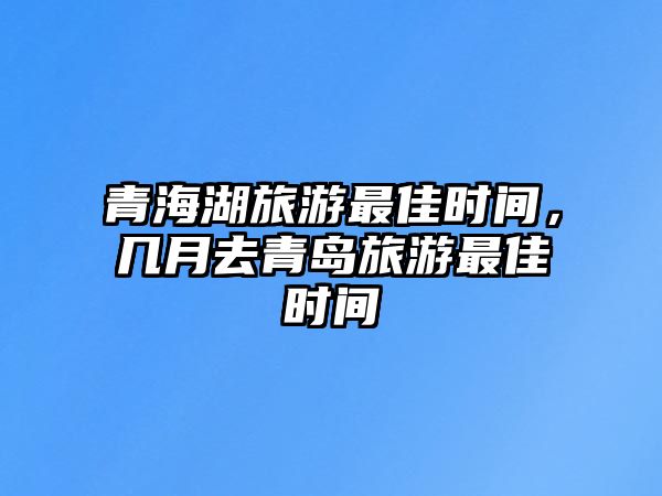 青海湖旅游最佳時間，幾月去青島旅游最佳時間