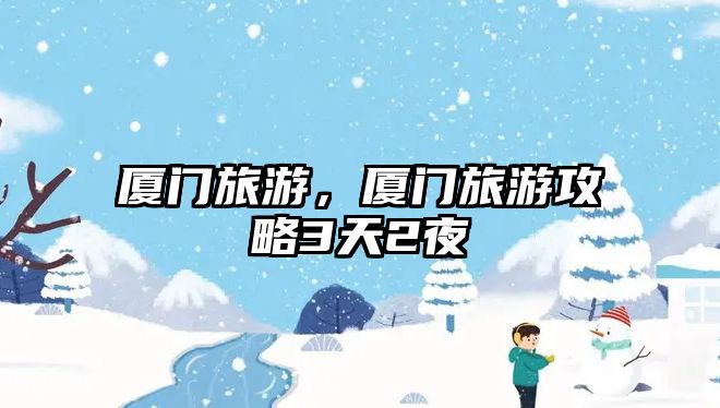 廈門旅游，廈門旅游攻略3天2夜