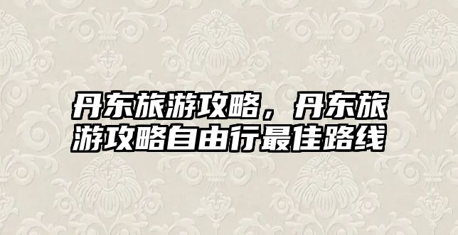 丹東旅游攻略，丹東旅游攻略自由行最佳路線