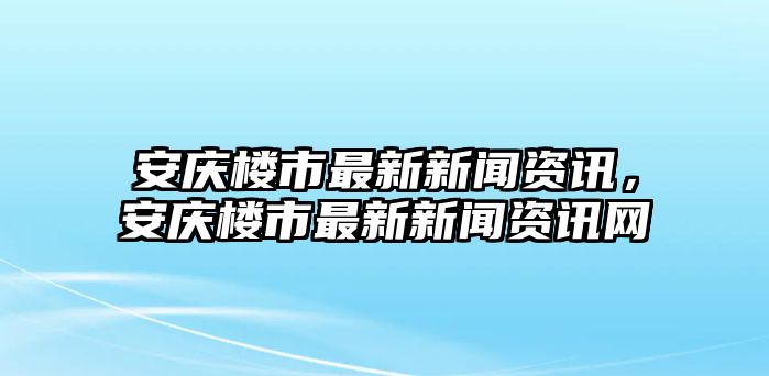 安慶樓市最新新聞資訊，安慶樓市最新新聞資訊網(wǎng)