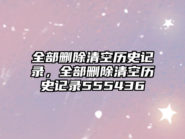 全部刪除清空歷史記錄，全部刪除清空歷史記錄555436
