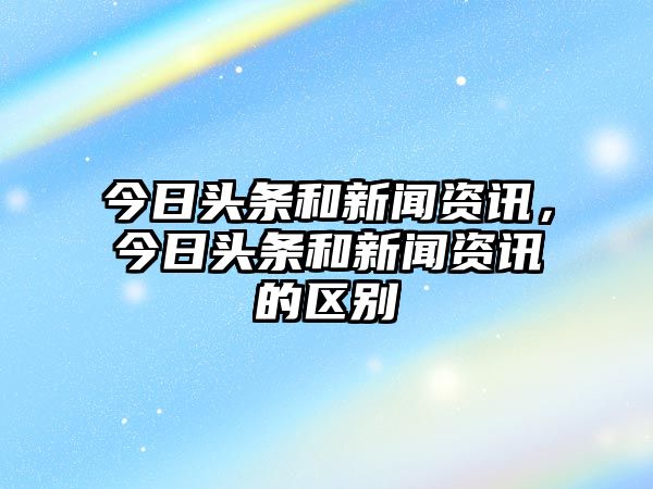 今日頭條和新聞資訊，今日頭條和新聞資訊的區(qū)別