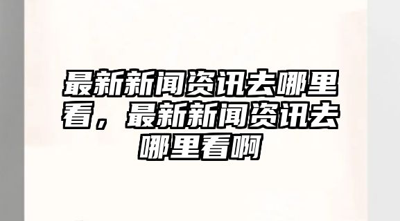 最新新聞資訊去哪里看，最新新聞資訊去哪里看啊